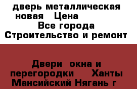 дверь металлическая новая › Цена ­ 11 000 - Все города Строительство и ремонт » Двери, окна и перегородки   . Ханты-Мансийский,Нягань г.